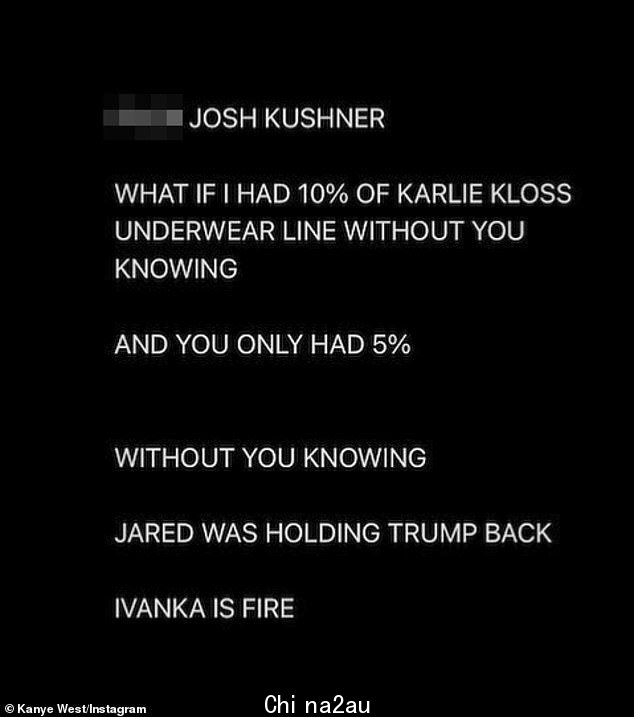 Tough talk: “F**K JOSH KUSHNER”,韦斯特周四在 Instagram 上发表了一篇文章,这听起来好像他将库什纳对 SKIMS 的投资解释为对他与金·卡戴珊的失败婚姻的攻击;说唱歌手将这种情况比作他投资库什纳的超模妻子卡莉克劳斯创建的内衣系列,在他不知情的情况下